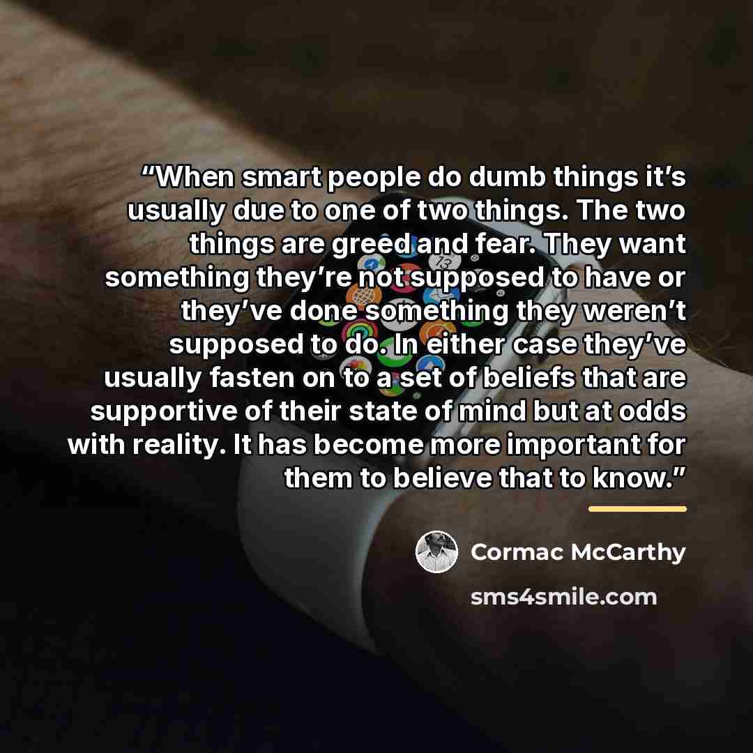 “When smart people do dumb things it’s usually due to one of two things. The two things are greed and fear. They want something they’re not supposed to have or they’ve done something they weren’t supposed to do. In either case they’ve usually fasten on to a set of beliefs that are supportive of…” quote by Cormac McCarthy