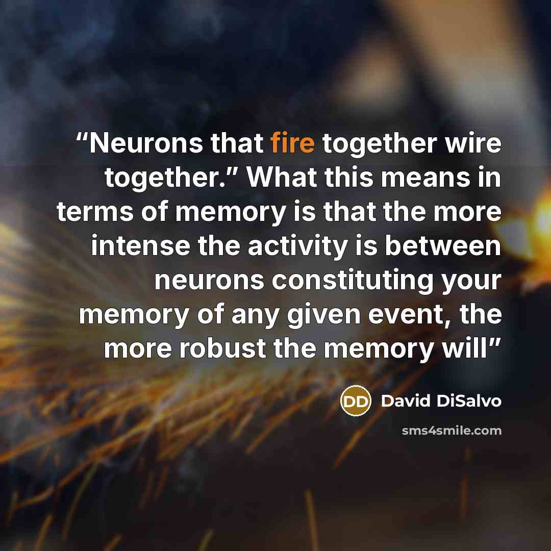 “Neurons that fire together wire together.” What this means in terms of memory is that the more intense the activity is between neurons constituting your memory of any given event, the more robust the memory will” quote by David DiSalvo