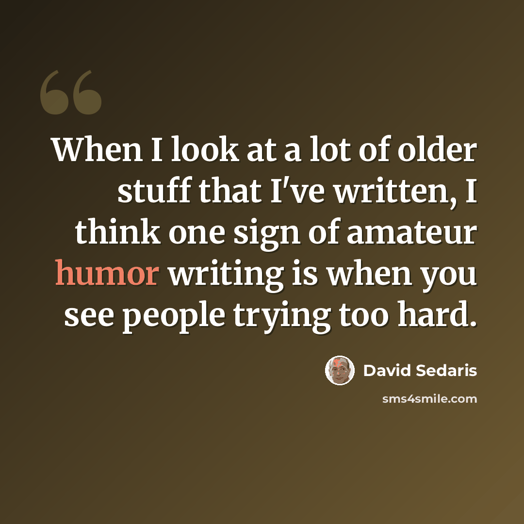 “When I look at a lot of older stuff that I've written, I think one sign of amateur humor writing is when you see people trying too hard.” quote by David Sedaris