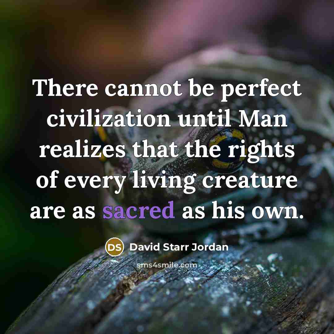 “There cannot be perfect civilization until Man realizes that the rights of every living creature are as sacred as his own.” quote by David Starr Jordan