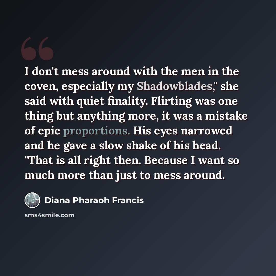 “I don't mess around with the men in the coven, especially my Shadowblades," she said with quiet finality. Flirting was one thing but anything more, it was a mistake of epic proportions. His eyes narrowed and he gave a slow shake of his head. "That is all right then. Because I want so much more…” quote by Diana Pharaoh Francis