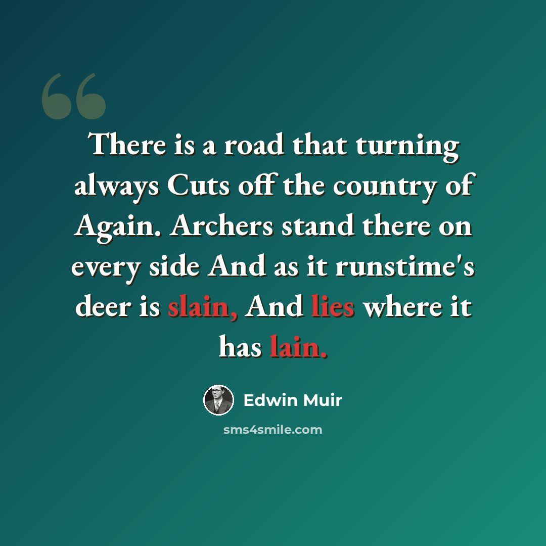 “There is a road that turning always Cuts off the country of Again. Archers stand there on every side And as it runstime's deer is slain, And lies where it has lain.” quote by Edwin Muir