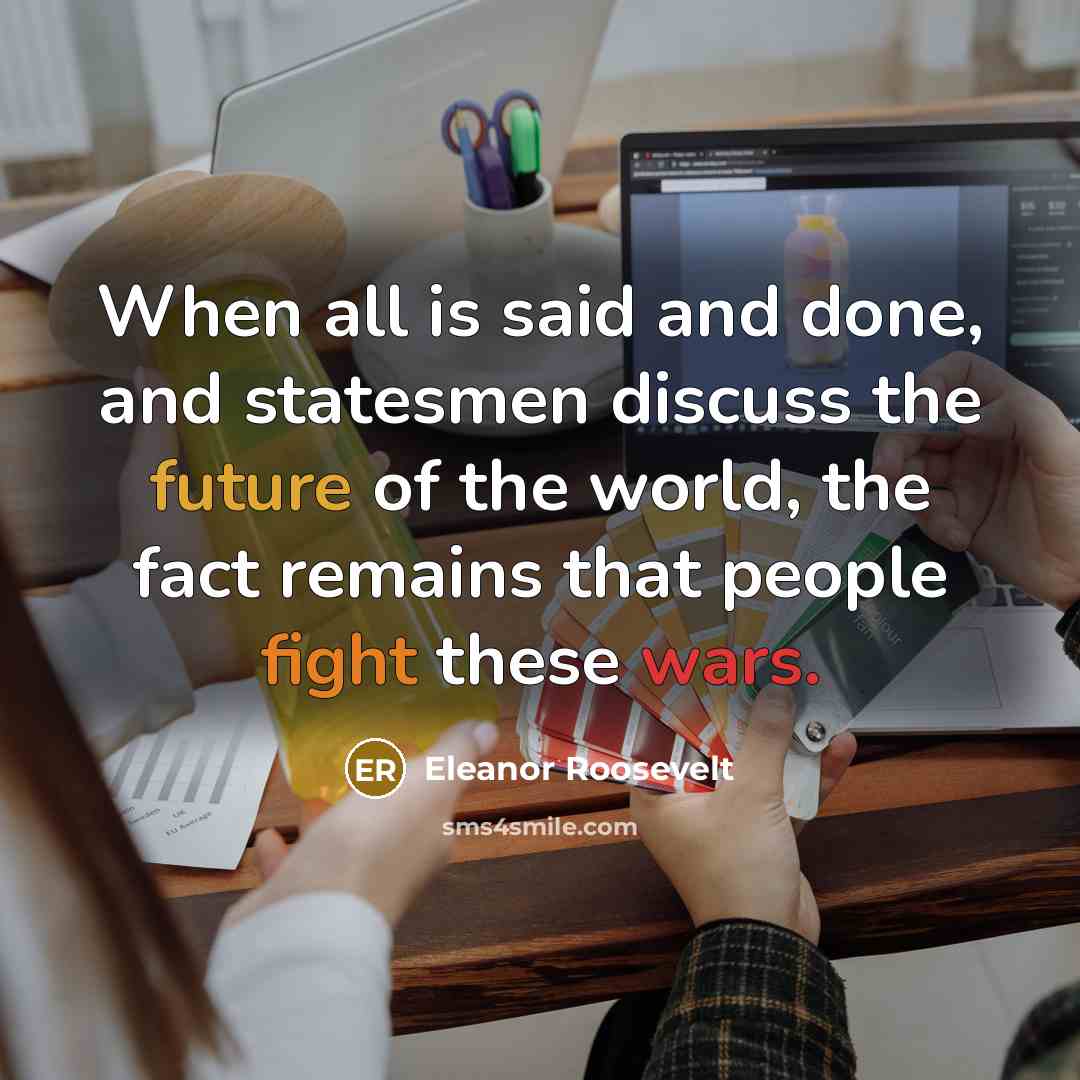 “When all is said and done, and statesmen discuss the future of the world, the fact remains that people fight these wars.” quote by Eleanor Roosevelt