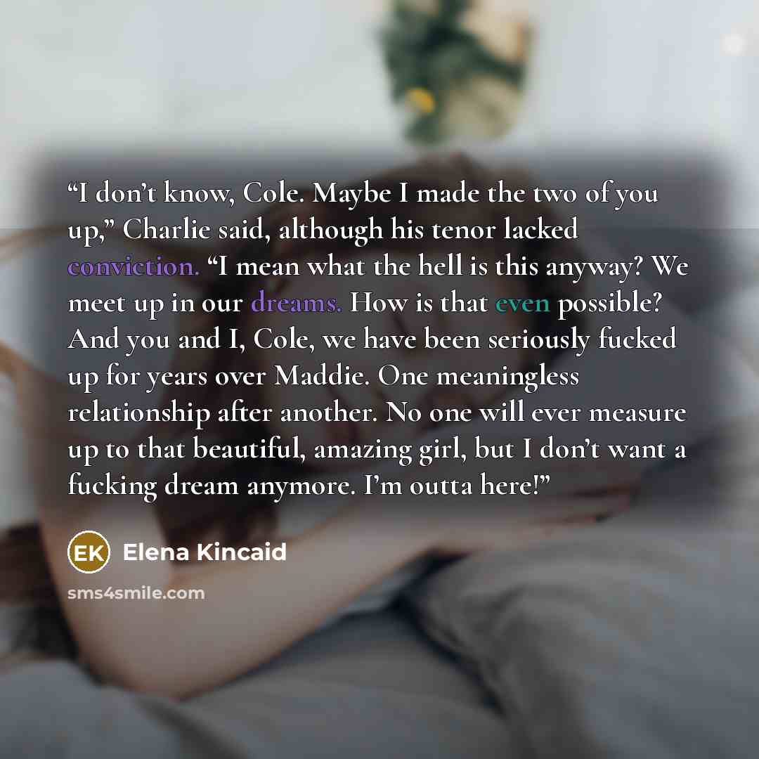 “I don’t know, Cole. Maybe I made the two of you up,” Charlie said, although his tenor lacked conviction. “I mean what the hell is this anyway? We meet up in our dreams. How is that even possible? And you and I, Cole, we have been seriously fucked up for years over Maddie. One meaningless…” quote by Elena Kincaid