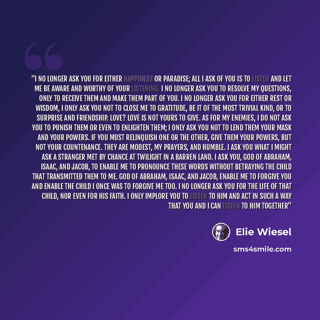 “I no longer ask You for either happiness or paradise; all I ask of You is to listen and let me be aware and worthy of Your listening. I no longer ask You to resolve my questions, only to receive them and make them part of You. I no longer ask You for either rest or wisdom, I only ask You not to…” quote by elie wiesel