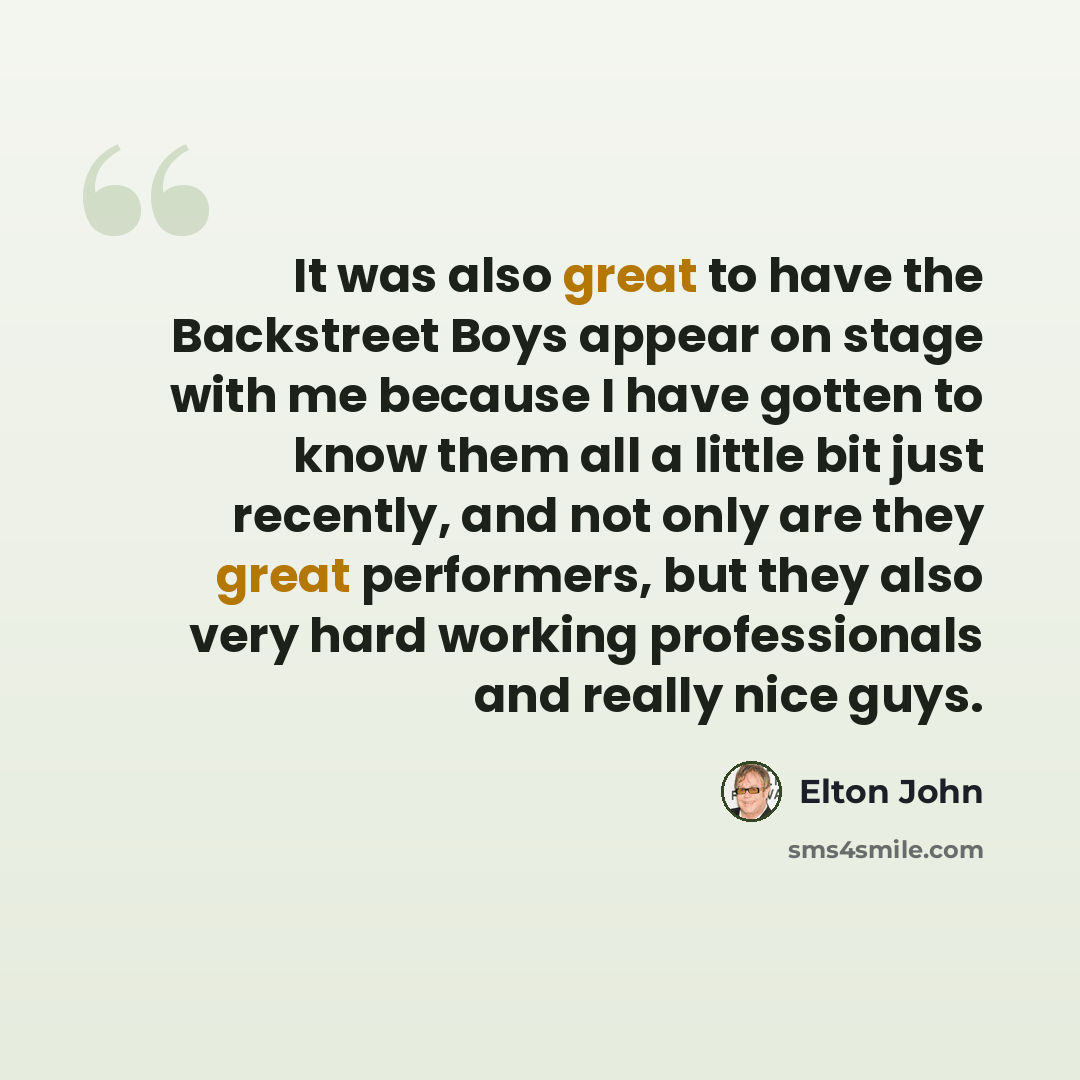 “It was also great to have the Backstreet Boys appear on stage with me because I have gotten to know them all a little bit just recently, and not only are they great performers, but they also very hard working professionals and really nice guys.” quote by Elton John