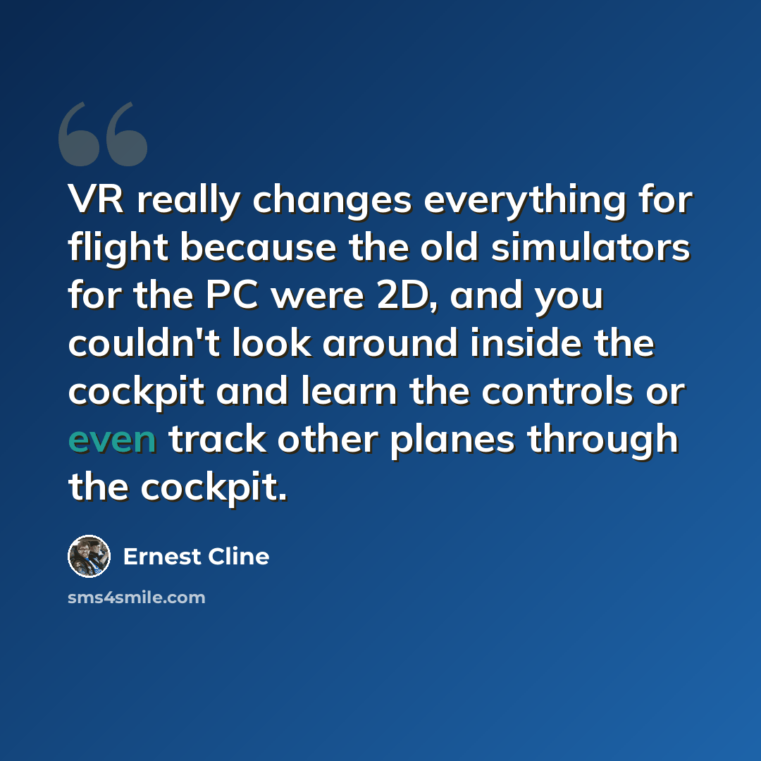 “VR really changes everything for flight because the old simulators for the PC were 2D, and you couldn't look around inside the cockpit and learn the controls or even track other planes through the cockpit.” quote by Ernest Cline