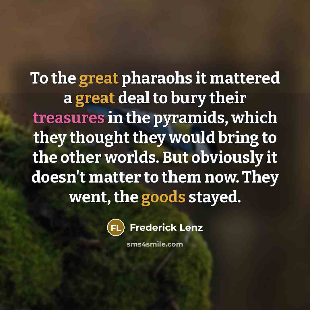 “To the great pharaohs it mattered a great deal to bury their treasures in the pyramids, which they thought they would bring to the other worlds. But obviously it doesn't matter to them now. They went, the goods stayed.” quote by Frederick Lenz