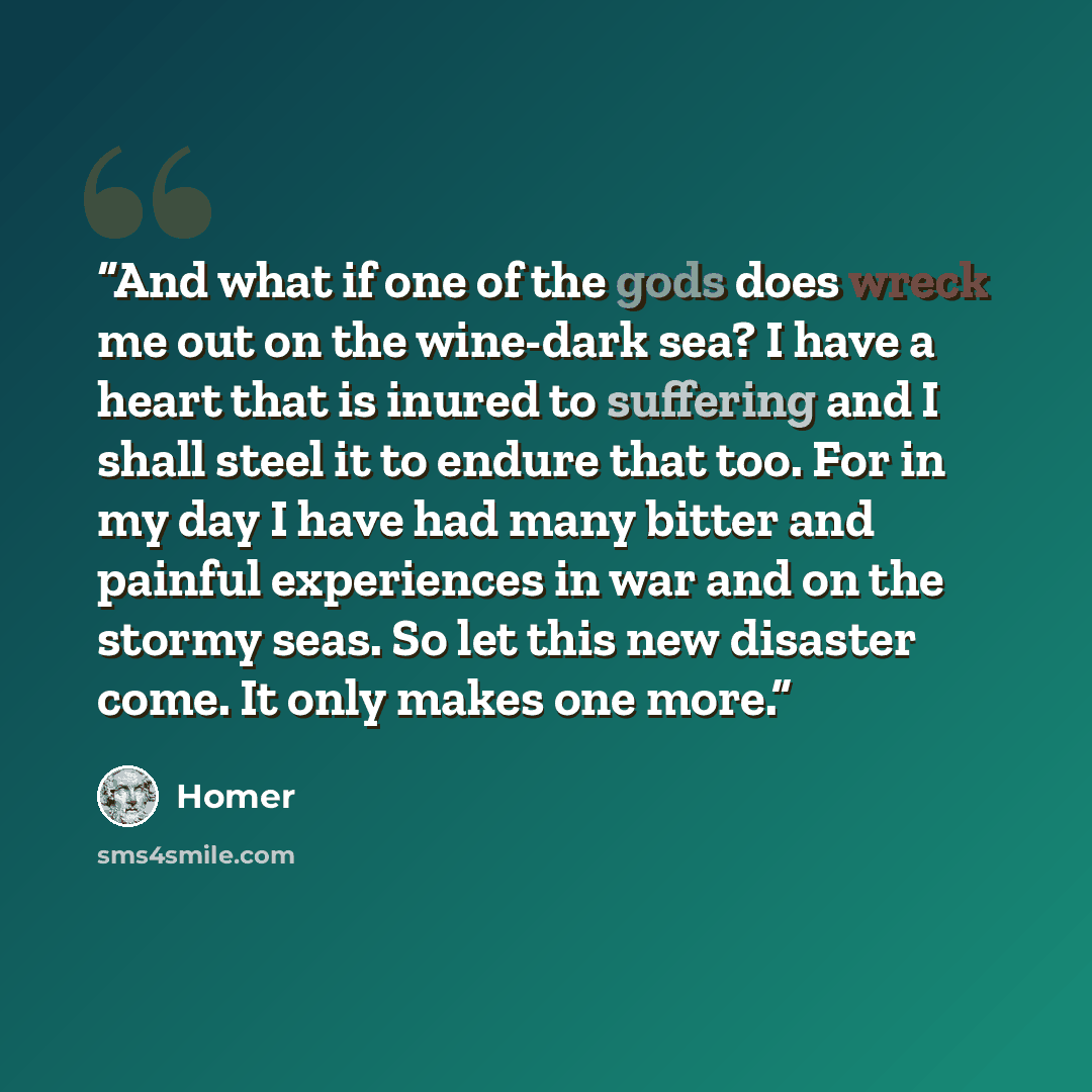 “And what if one of the gods does wreck me out on the wine-dark sea? I have a heart that is inured to suffering and I shall steel it to endure that too. For in my day I have had many bitter and painful experiences in war and on the stormy seas. So let this new disaster come. It only makes one more.” quote by Homer