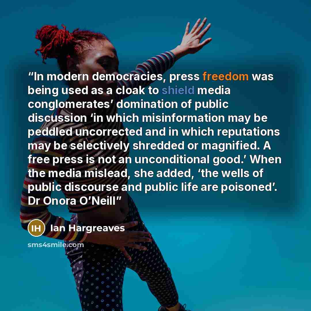 “In modern democracies, press freedom was being used as a cloak to shield media conglomerates’ domination of public discussion ‘in which misinformation may be peddled uncorrected and in which reputations may be selectively shredded or magnified. A free press is not an unconditional good.’ When the…” quote by Ian Hargreaves