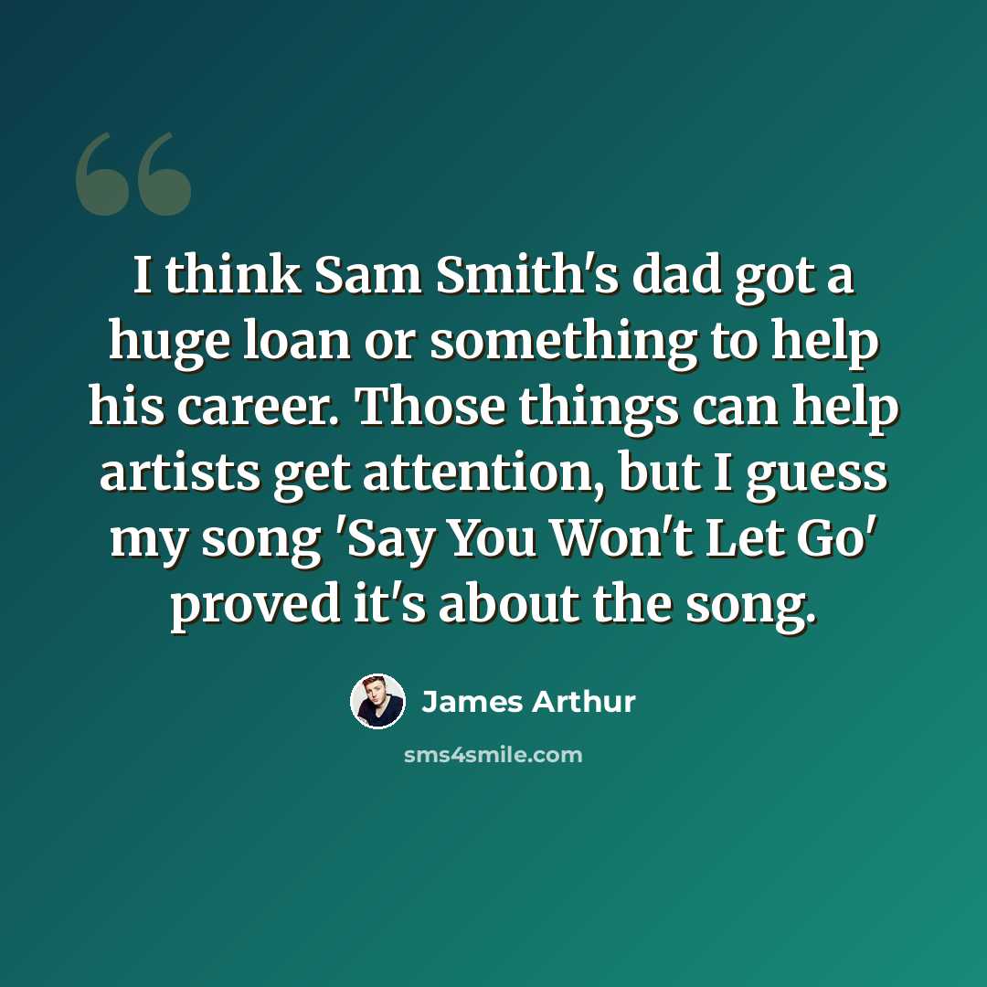 “I think Sam Smith's dad got a huge loan or something to help his career. Those things can help artists get attention, but I guess my song 'Say You Won't Let Go' proved it's about the song.” quote by James Arthur