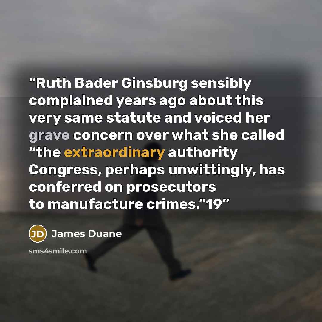 “Ruth Bader Ginsburg sensibly complained years ago about this very same statute and voiced her grave concern over what she called “the extraordinary authority Congress, perhaps unwittingly, has conferred on prosecutors to manufacture crimes.”19” quote by James Duane
