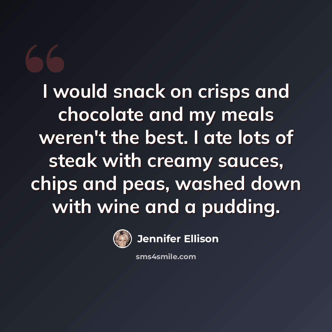 “I would snack on crisps and chocolate and my meals weren't the best. I ate lots of steak with creamy sauces, chips and peas, washed down with wine and a pudding.” quote by Jennifer Ellison