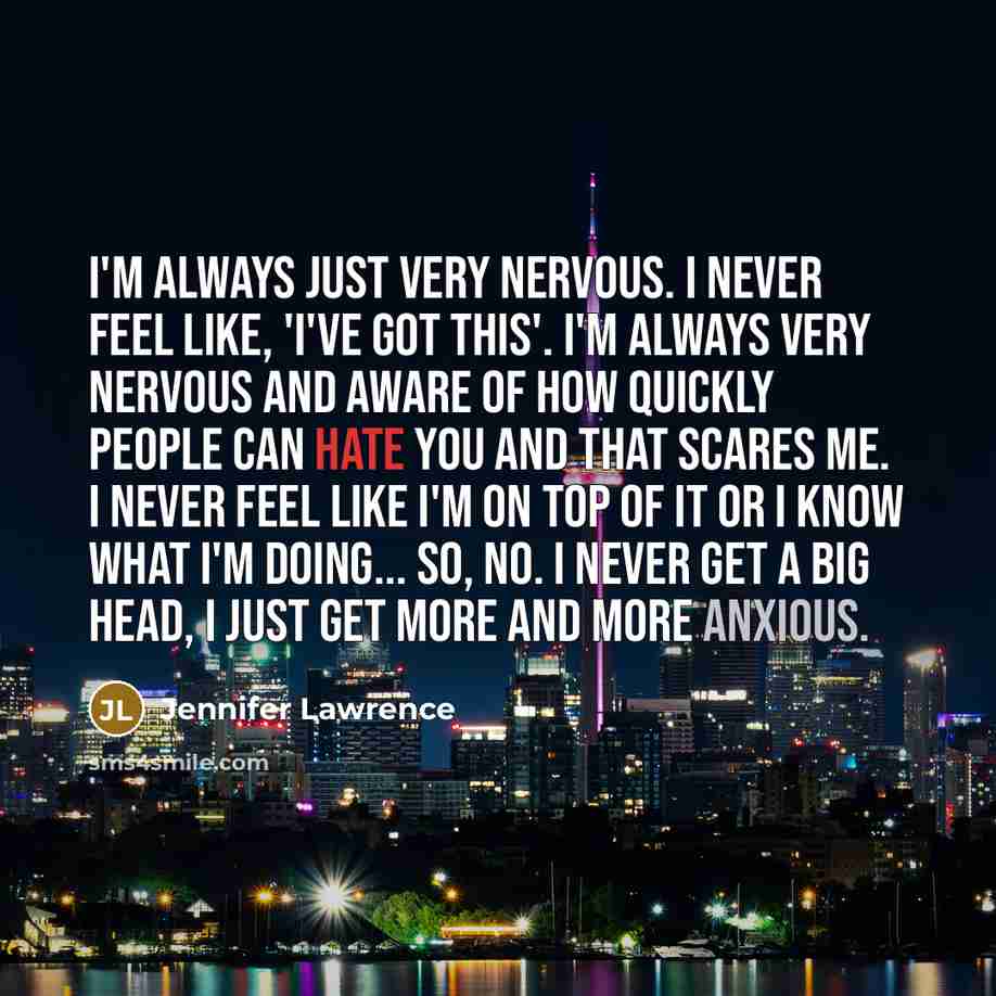 “I'm always just very nervous. I never feel like, 'I've got this'. I'm always very nervous and aware of how quickly people can hate you and that scares me. I never feel like I'm on top of it or I know what I'm doing... so, no. I never get a big head, I just get more and more anxious.” quote by Jennifer Lawrence