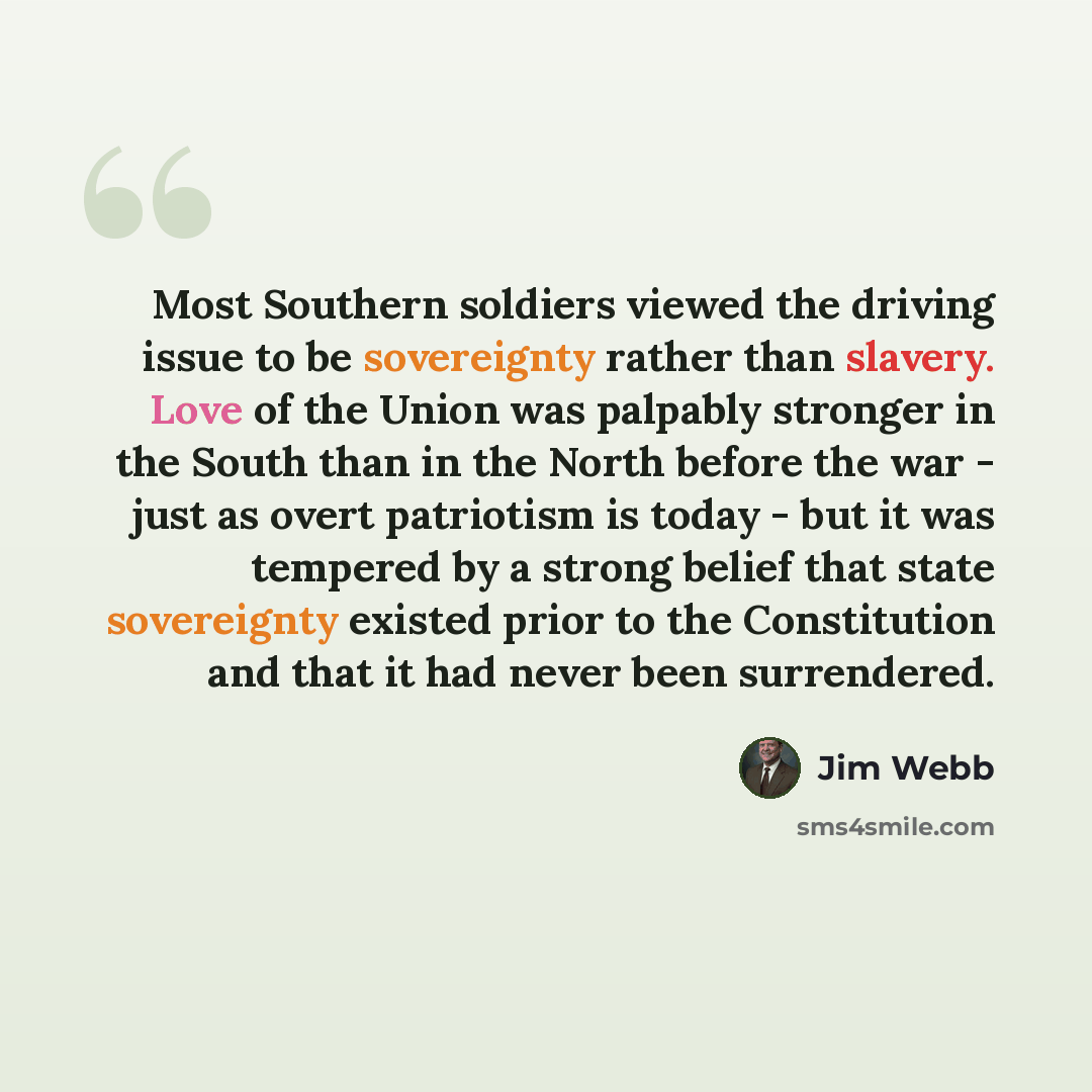“Most Southern soldiers viewed the driving issue to be sovereignty rather than slavery. Love of the Union was palpably stronger in the South than in the North before the war - just as overt patriotism is today - but it was tempered by a strong belief that state sovereignty existed prior to the…” quote by Jim Webb