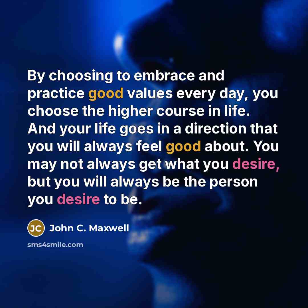 “By choosing to embrace and practice good values every day, you choose the higher course in life. And your life goes in a direction that you will always feel good about. You may not always get what you desire, but you will always be the person you desire to be.” quote by John C. Maxwell