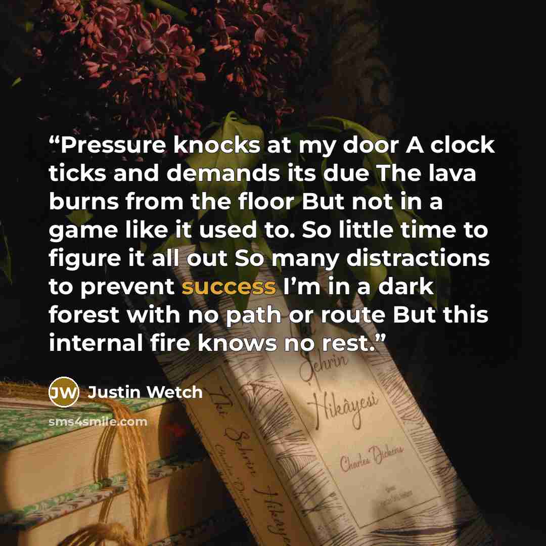 “Pressure knocks at my door A clock ticks and demands its due The lava burns from the floor But not in a game like it used to. So little time to figure it all out So many distractions to prevent success I’m in a dark forest with no path or route But this internal fire knows no rest.” quote by Justin Wetch