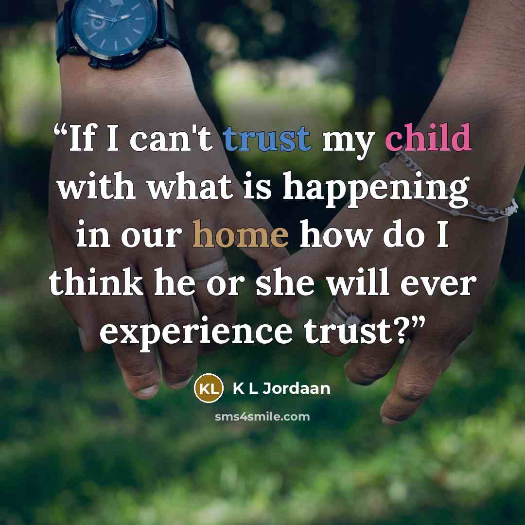 “If I can't trust my child with what is happening in our home how do I think he or she will ever experience trust?” quote by K L Jordaan