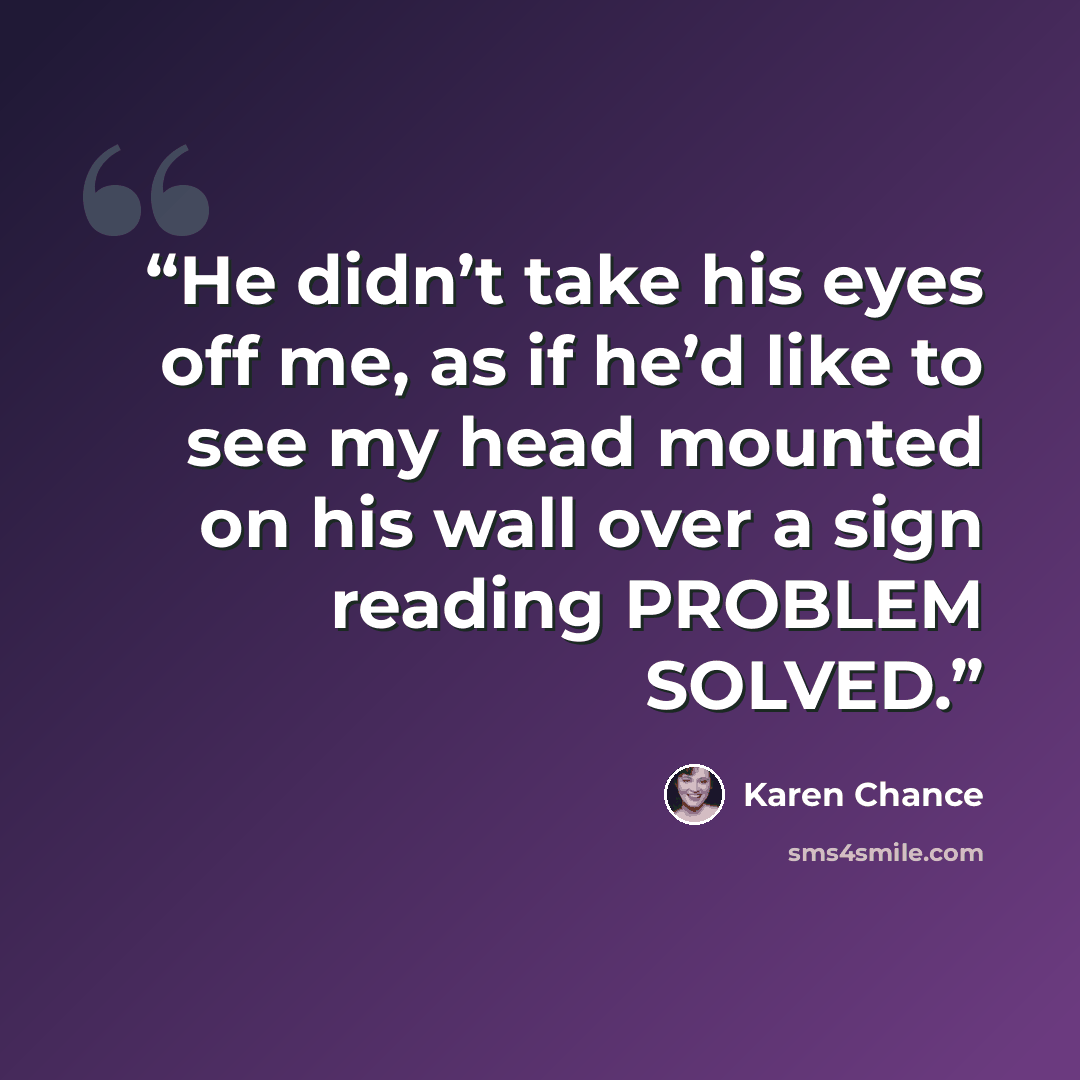 “He didn’t take his eyes off me, as if he’d like to see my head mounted on his wall over a sign reading PROBLEM SOLVED.” quote by Karen Chance
