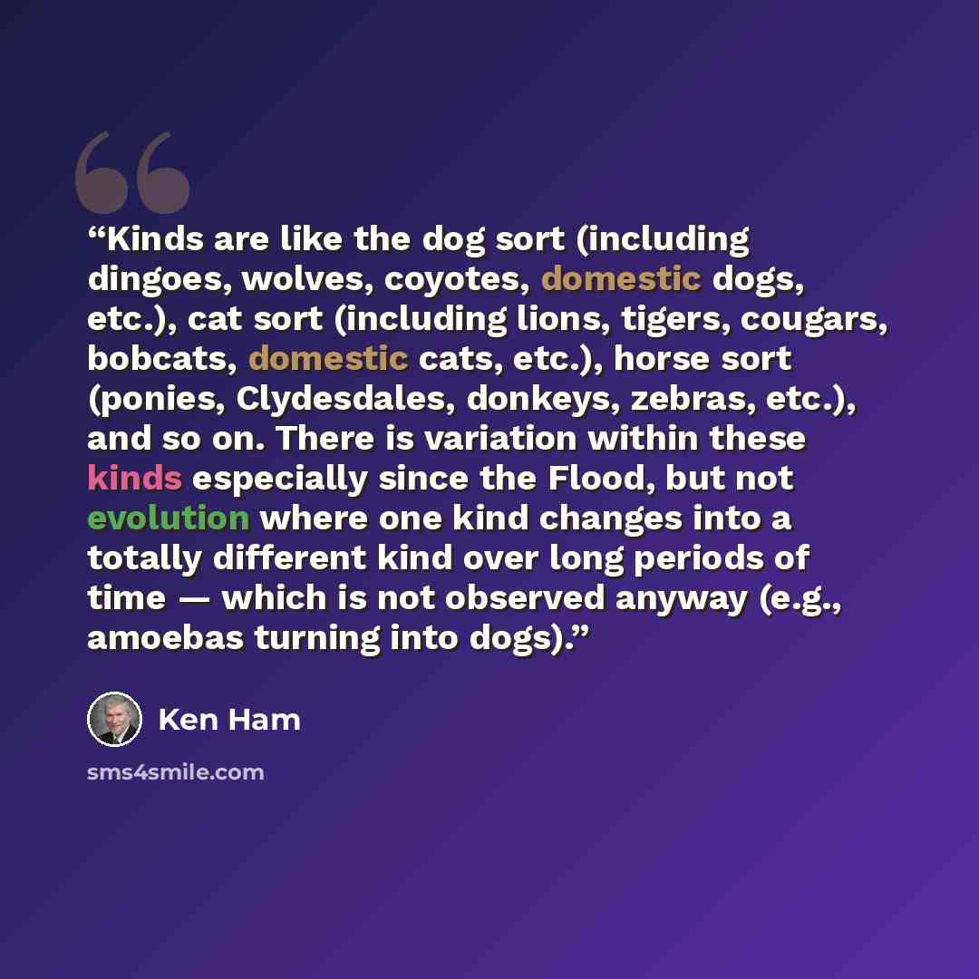 “Kinds are like the dog sort (including dingoes, wolves, coyotes, domestic dogs, etc.), cat sort (including lions, tigers, cougars, bobcats, domestic cats, etc.), horse sort (ponies, Clydesdales, donkeys, zebras, etc.), and so on. There is variation within these kinds especially since the Flood…” quote by Ken Ham