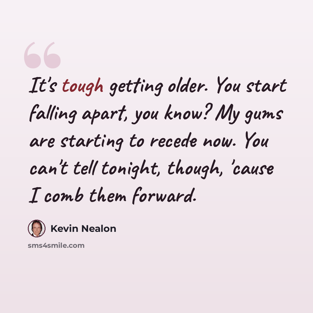 “It's tough getting older. You start falling apart, you know? My gums are starting to recede now. You can't tell tonight, though, 'cause I comb them forward.” quote by Kevin Nealon