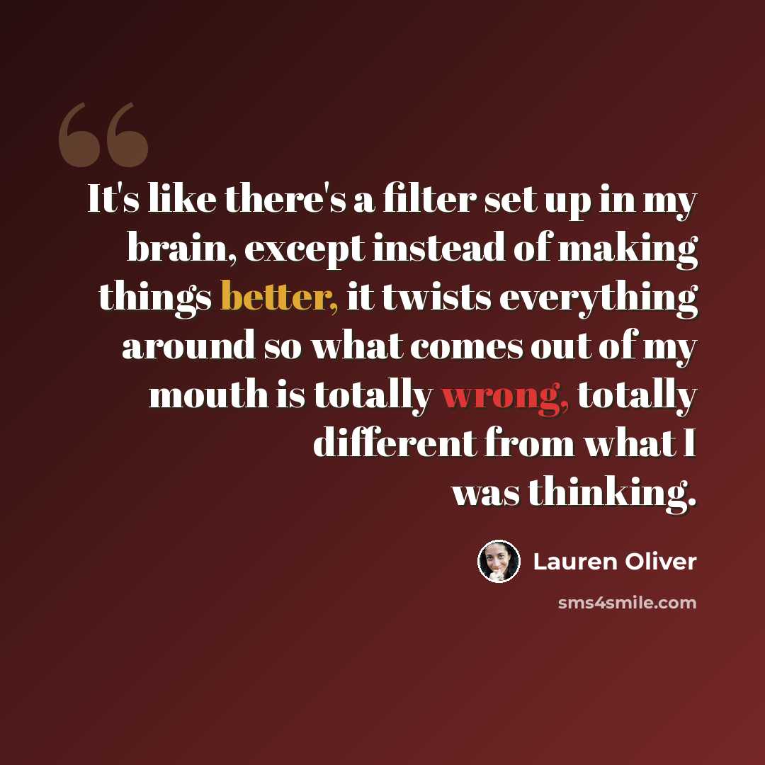 “It's like there's a filter set up in my brain, except instead of making things better, it twists everything around so what comes out of my mouth is totally wrong, totally different from what I was thinking.” quote by Lauren Oliver