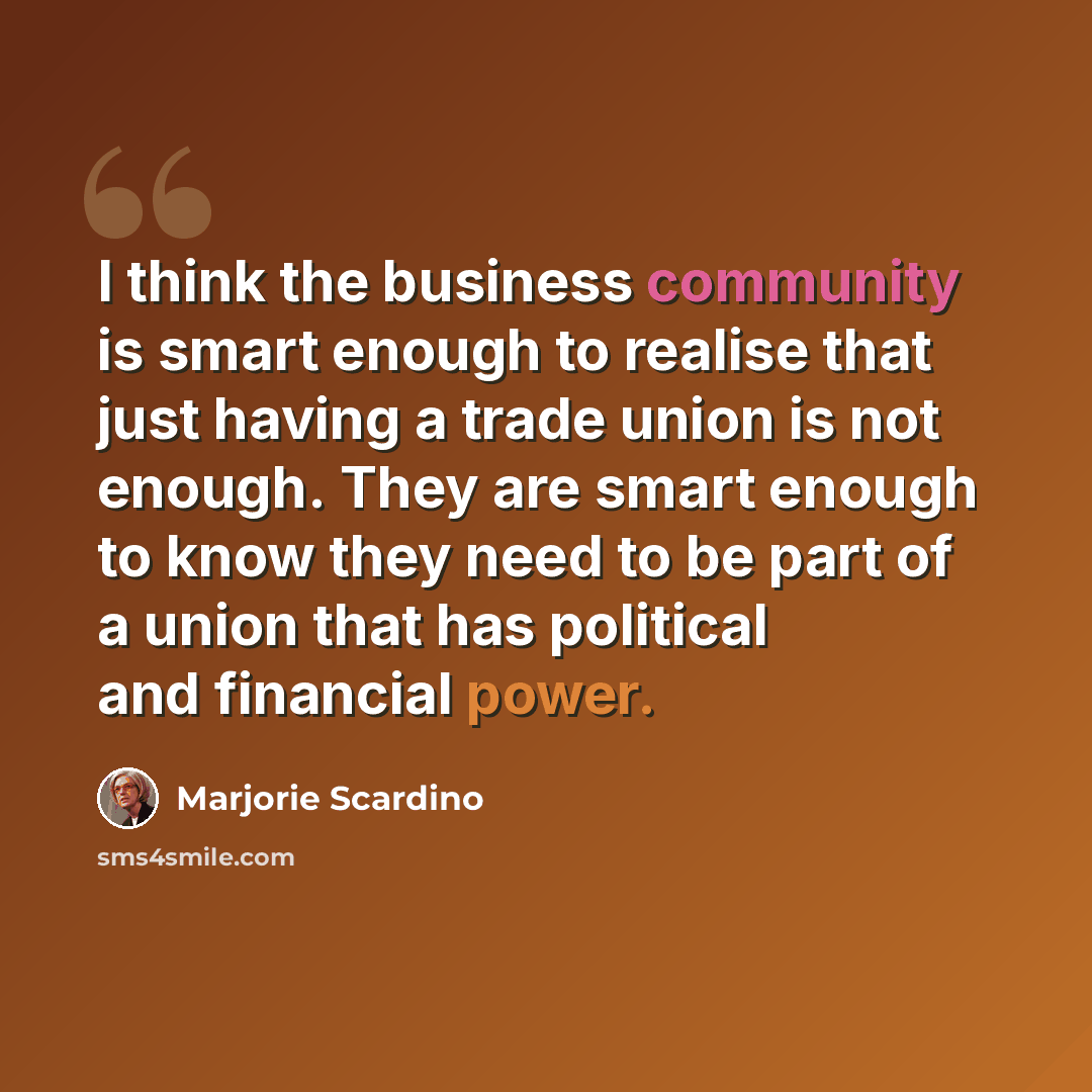 “I think the business community is smart enough to realise that just having a trade union is not enough. They are smart enough to know they need to be part of a union that has political and financial power.” quote by Marjorie Scardino