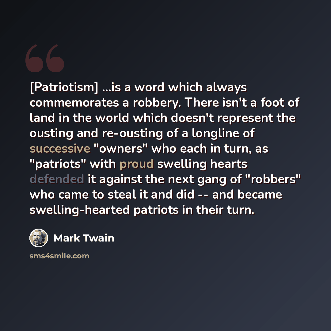 “[Patriotism] ...is a word which always commemorates a robbery. There isn't a foot of land in the world which doesn't represent the ousting and re-ousting of a longline of successive "owners" who each in turn, as "patriots" with proud swelling hearts defended it against the next gang of "robbers"…” quote by Mark Twain