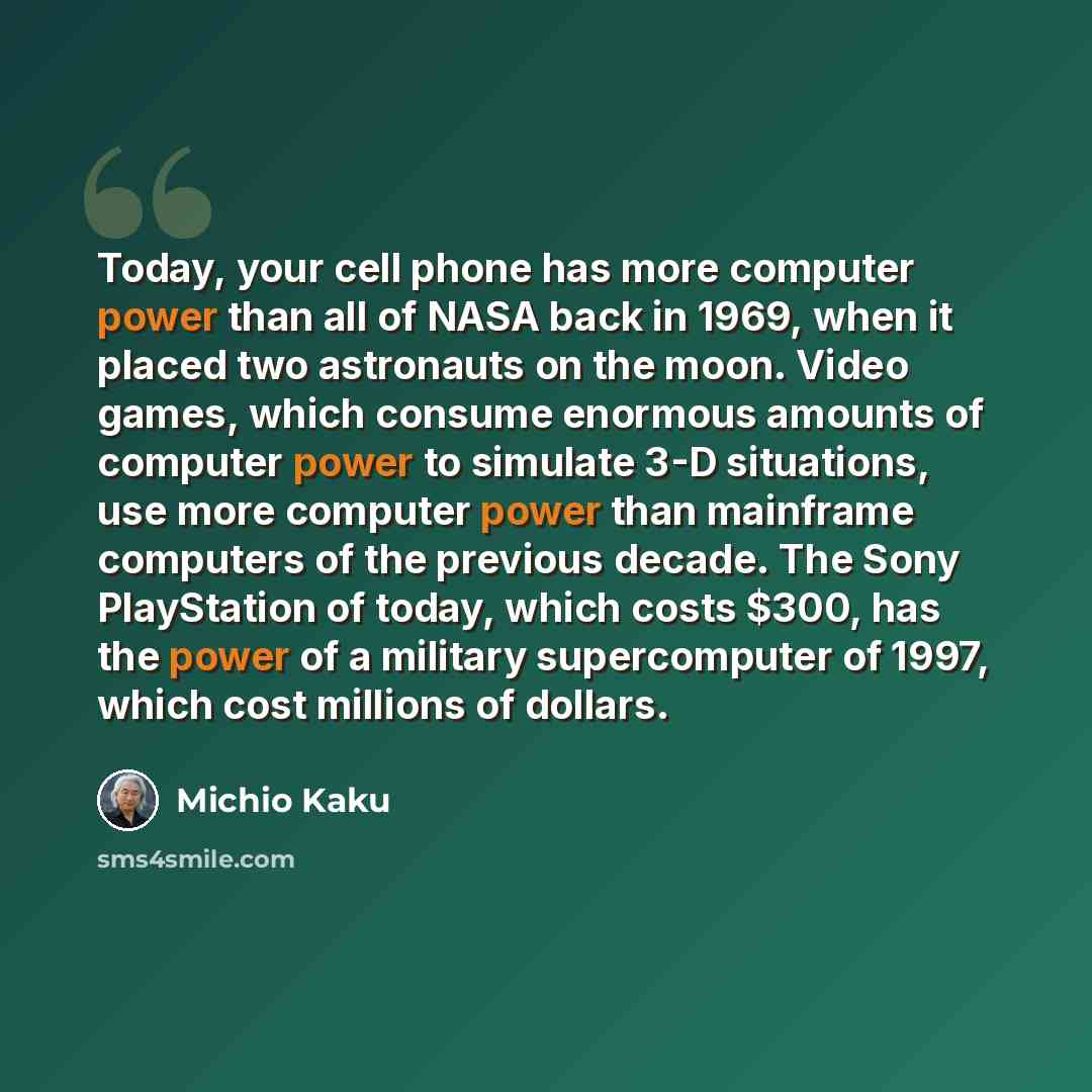 “Today, your cell phone has more computer power than all of NASA back in 1969, when it placed two astronauts on the moon. Video games, which consume enormous amounts of computer power to simulate 3-D situations, use more computer power than mainframe computers of the previous decade. The Sony…” quote by Michio Kaku