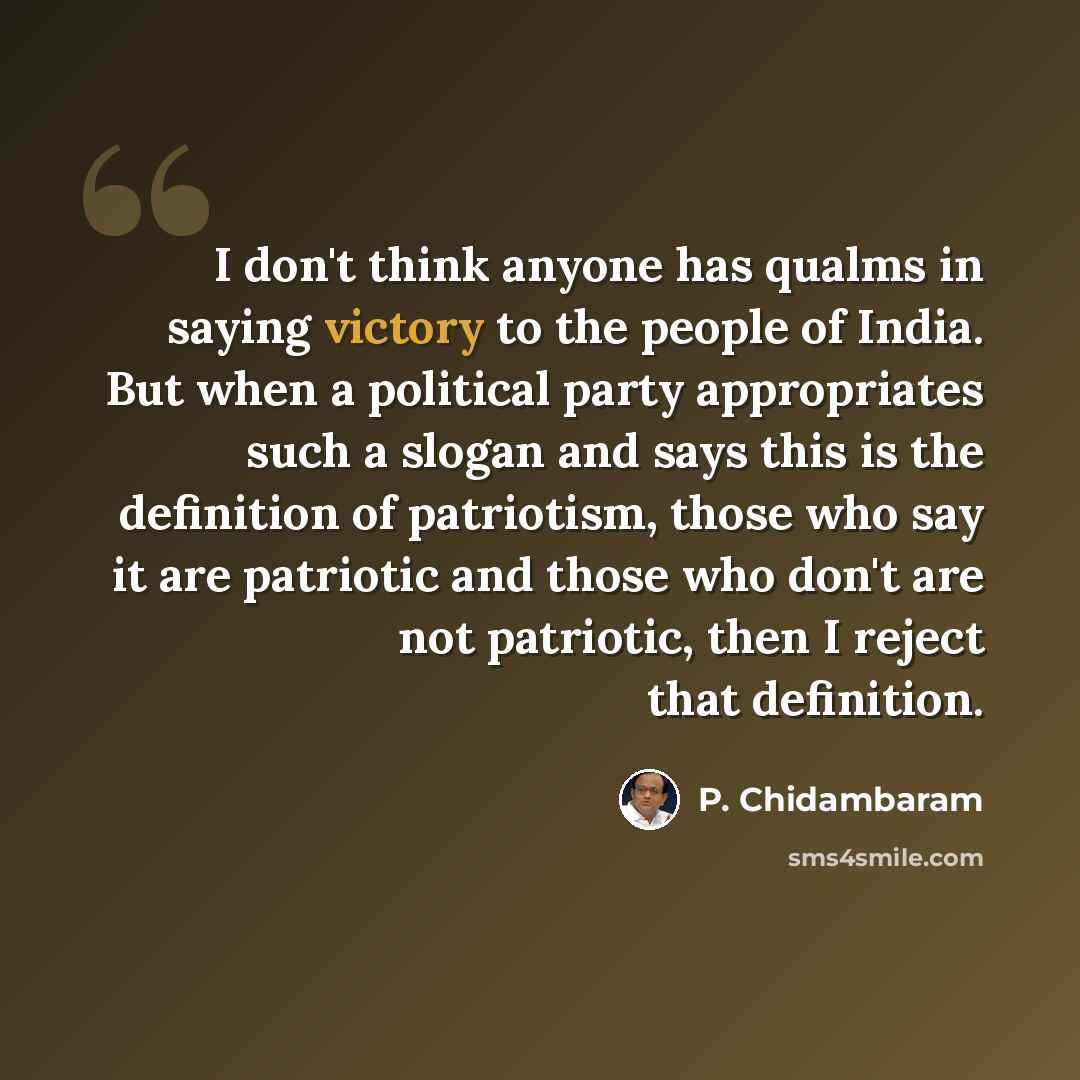 “I don't think anyone has qualms in saying victory to the people of India. But when a political party appropriates such a slogan and says this is the definition of patriotism, those who say it are patriotic and those who don't are not patriotic, then I reject that definition.” quote by P. Chidambaram