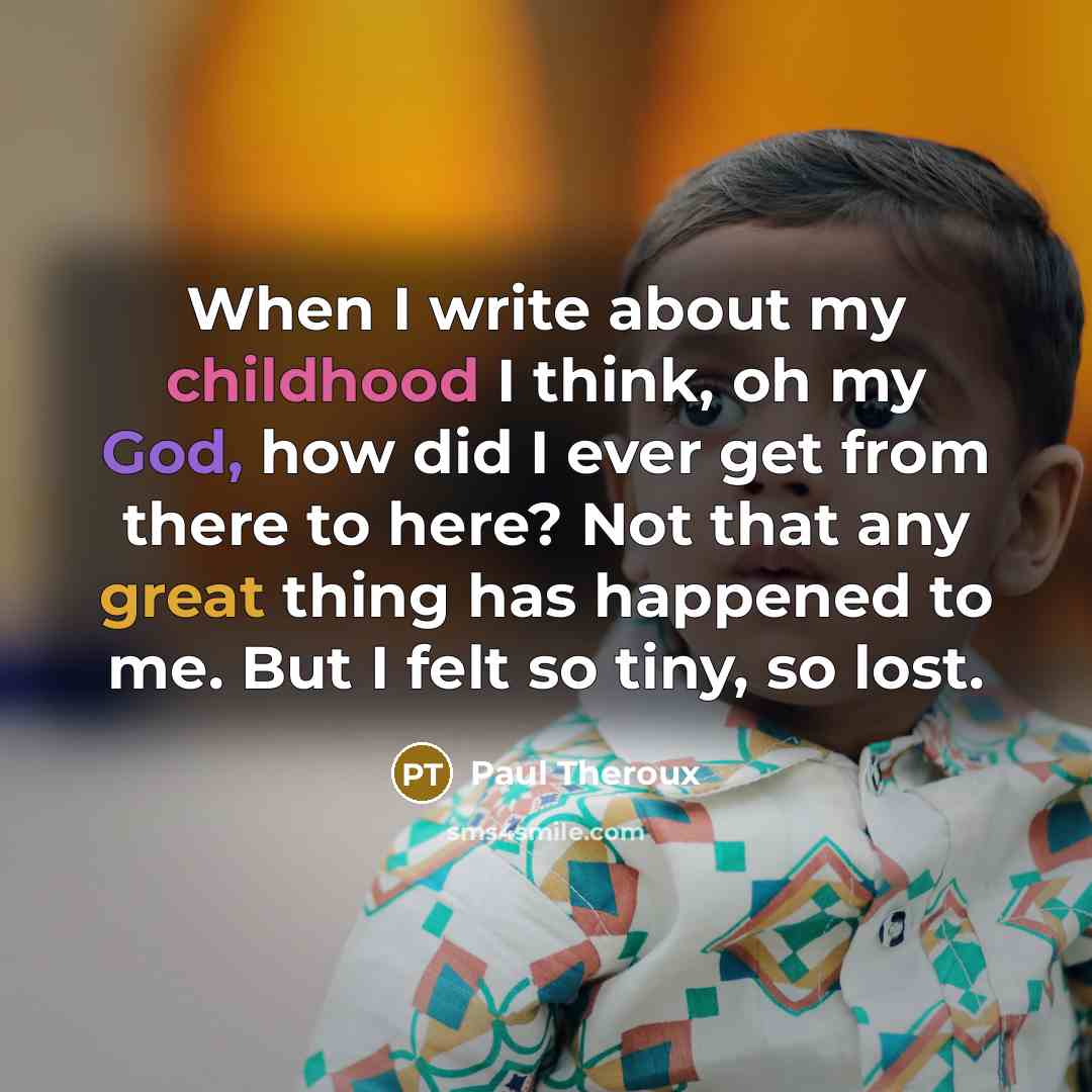 “When I write about my childhood I think, oh my God, how did I ever get from there to here? Not that any great thing has happened to me. But I felt so tiny, so lost.” quote by Paul Theroux