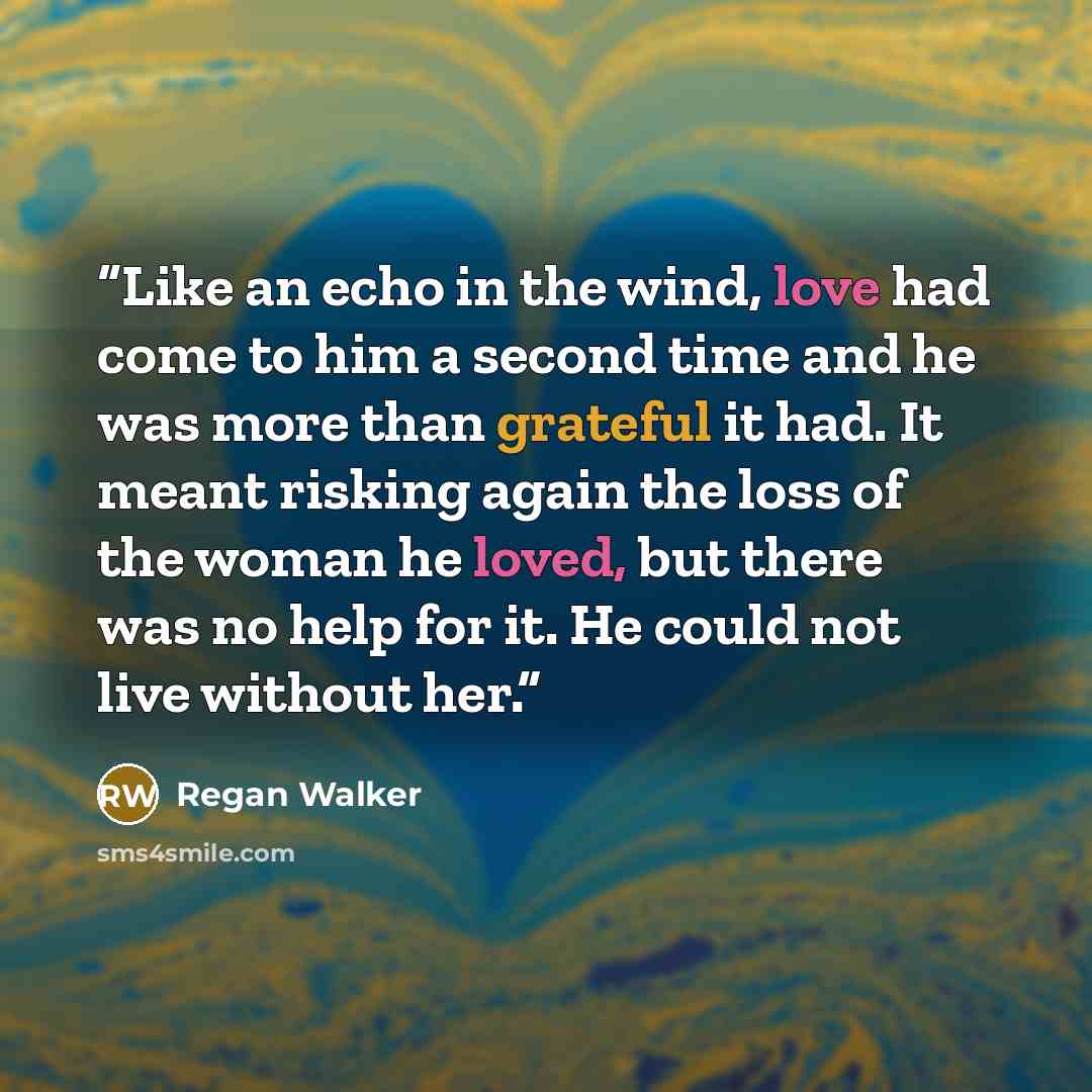 “Like an echo in the wind, love had come to him a second time and he was more than grateful it had. It meant risking again the loss of the woman he loved, but there was no help for it. He could not live without her.” quote by Regan Walker