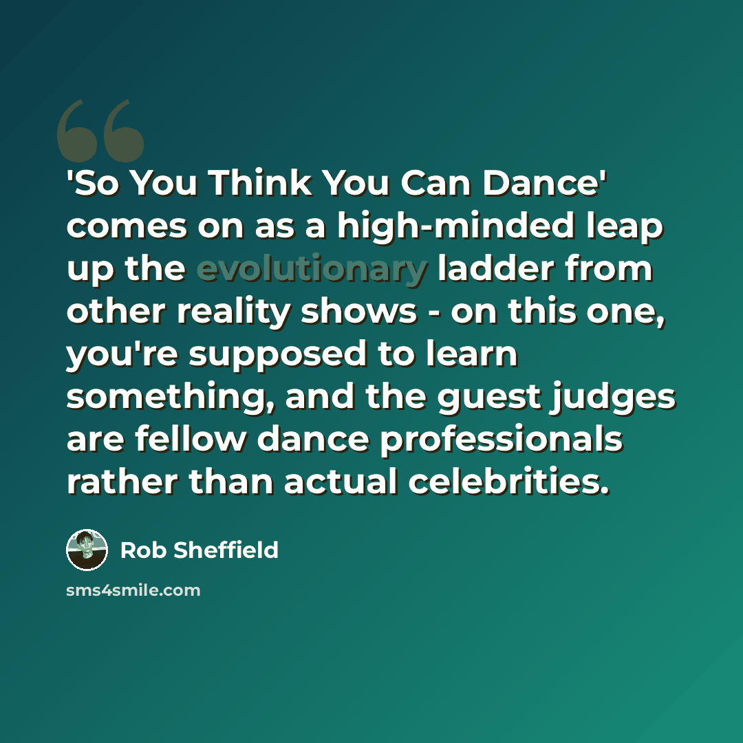 “'So You Think You Can Dance' comes on as a high-minded leap up the evolutionary ladder from other reality shows - on this one, you're supposed to learn something, and the guest judges are fellow dance professionals rather than actual celebrities.” quote by Rob Sheffield