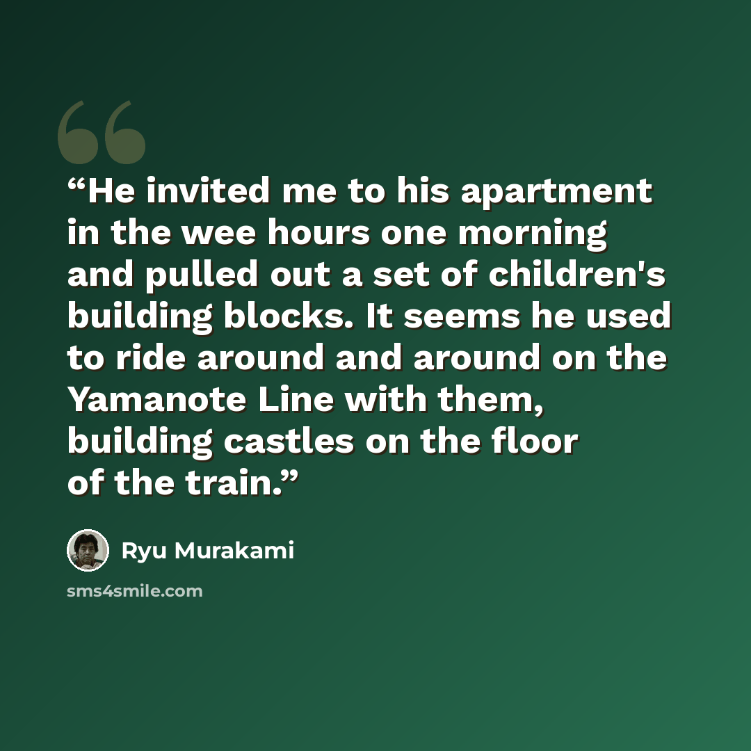 “He invited me to his apartment in the wee hours one morning and pulled out a set of children's building blocks. It seems he used to ride around and around on the Yamanote Line with them, building castles on the floor of the train.” quote by Ryū Murakami