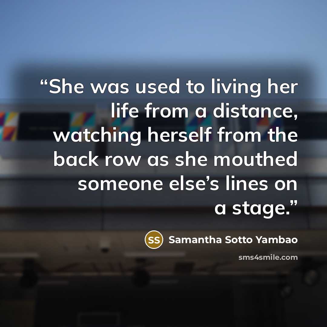 “She was used to living her life from a distance, watching herself from the back row as she mouthed someone else’s lines on a stage.” quote by Samantha Sotto Yambao