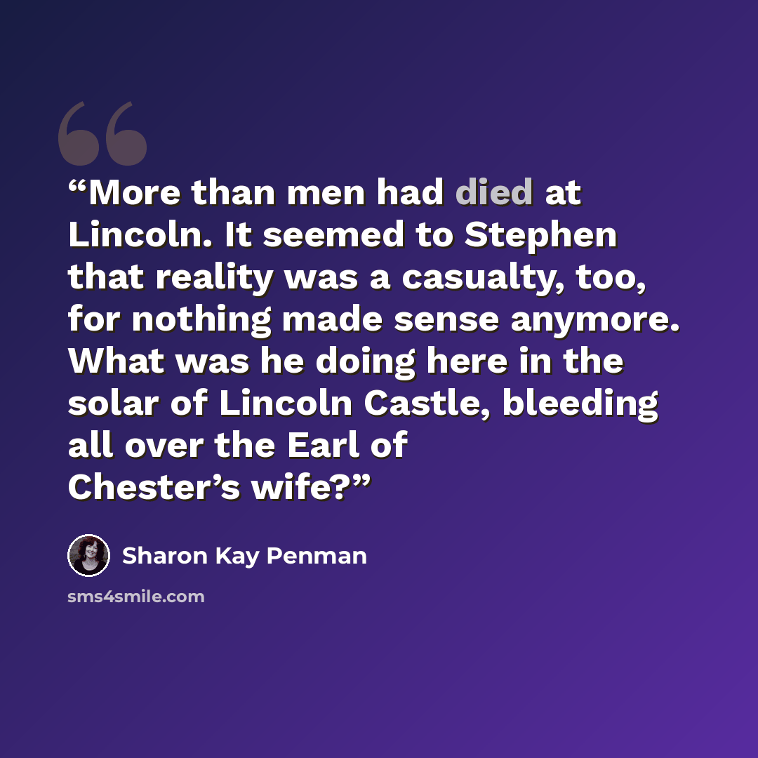 “More than men had died at Lincoln. It seemed to Stephen that reality was a casualty, too, for nothing made sense anymore. What was he doing here in the solar of Lincoln Castle, bleeding all over the Earl of Chester’s wife?” quote by Sharon Kay Penman