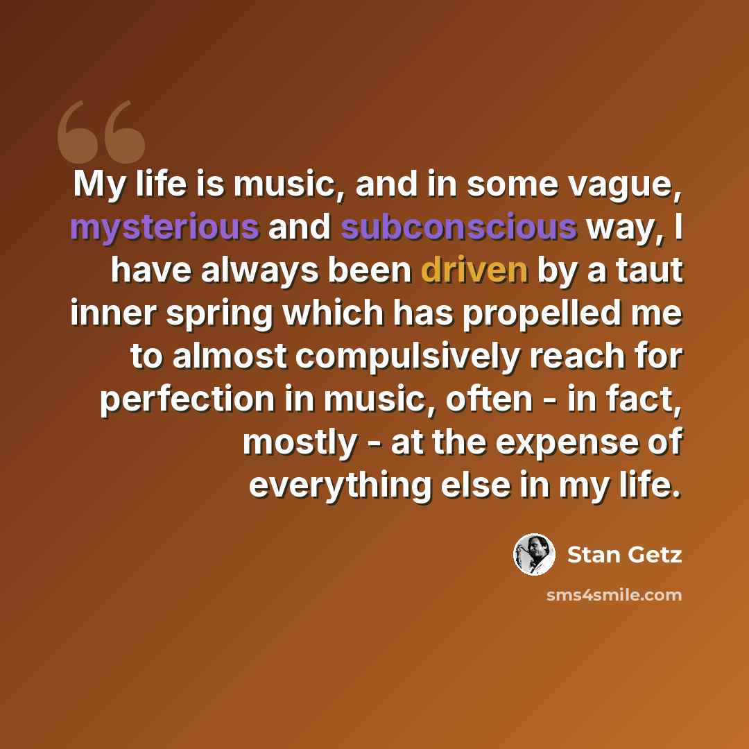 “My life is music, and in some vague, mysterious and subconscious way, I have always been driven by a taut inner spring which has propelled me to almost compulsively reach for perfection in music, often - in fact, mostly - at the expense of everything else in my life.” quote by Stan Getz