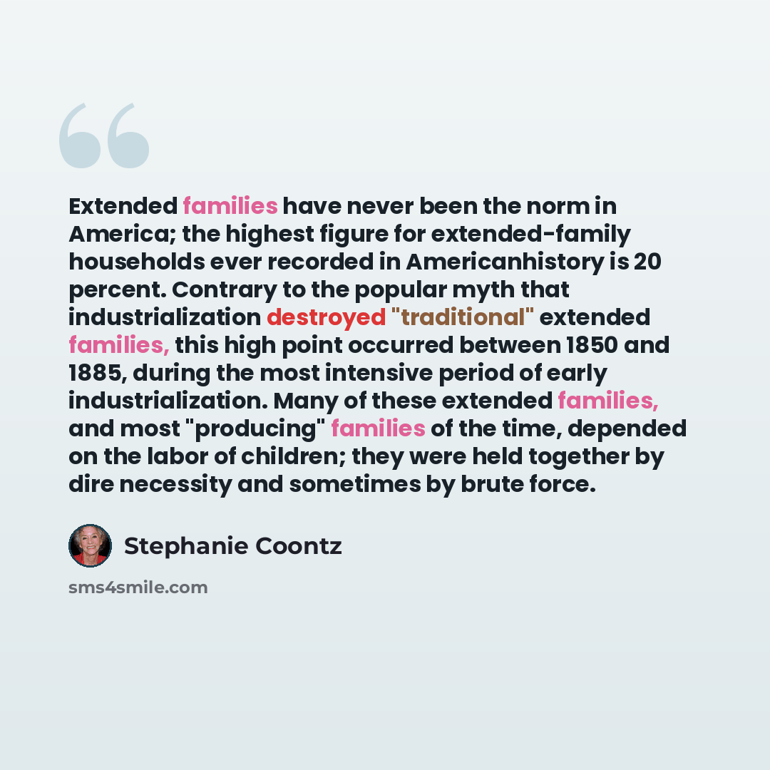 “Extended families have never been the norm in America; the highest figure for extended-family households ever recorded in Americanhistory is 20 percent. Contrary to the popular myth that industrialization destroyed "traditional" extended families, this high point occurred between 1850 and 1885…” quote by Stephanie Coontz
