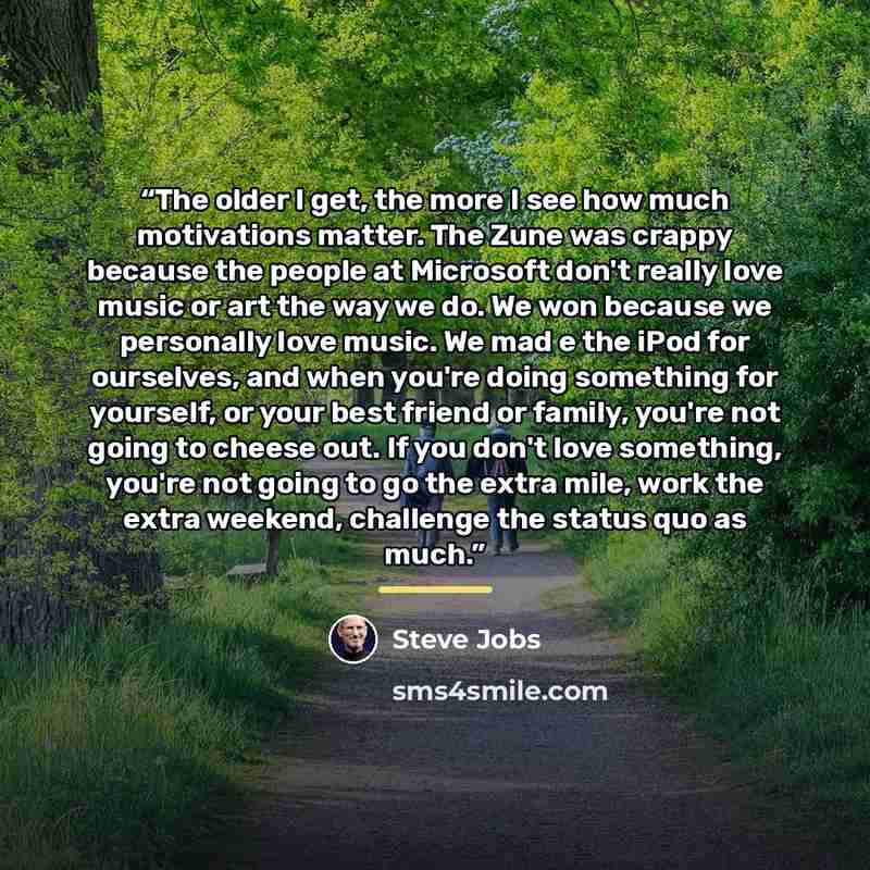 “The older I get, the more I see how much motivations matter. The Zune was crappy because the people at Microsoft don't really love music or art the way we do. We won because we personally love music. We mad e the iPod for ourselves, and when you're doing something for yourself, or your best friend…” quote by Steve Jobs