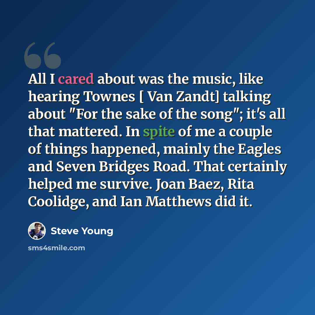 “All I cared about was the music, like hearing Townes [ Van Zandt] talking about "For the sake of the song"; it's all that mattered. In spite of me a couple of things happened, mainly the Eagles and Seven Bridges Road. That certainly helped me survive. Joan Baez, Rita Coolidge, and Ian Matthews did…” quote by Steve Young