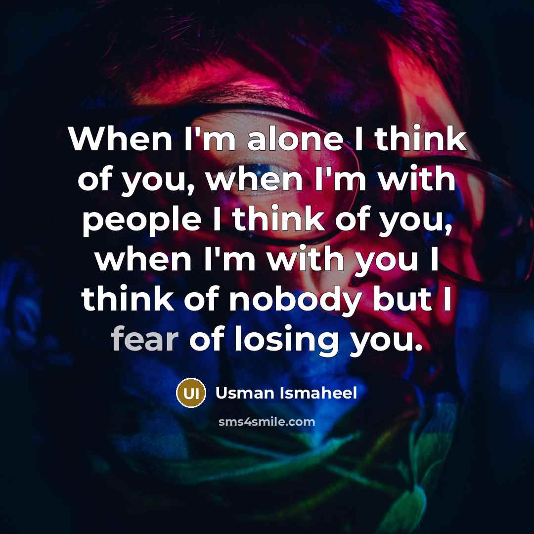 “When I'm alone I think of you, when I'm with people I think of you, when I'm with you I think of nobody but I fear of losing you.” quote by Usman Ismaheel