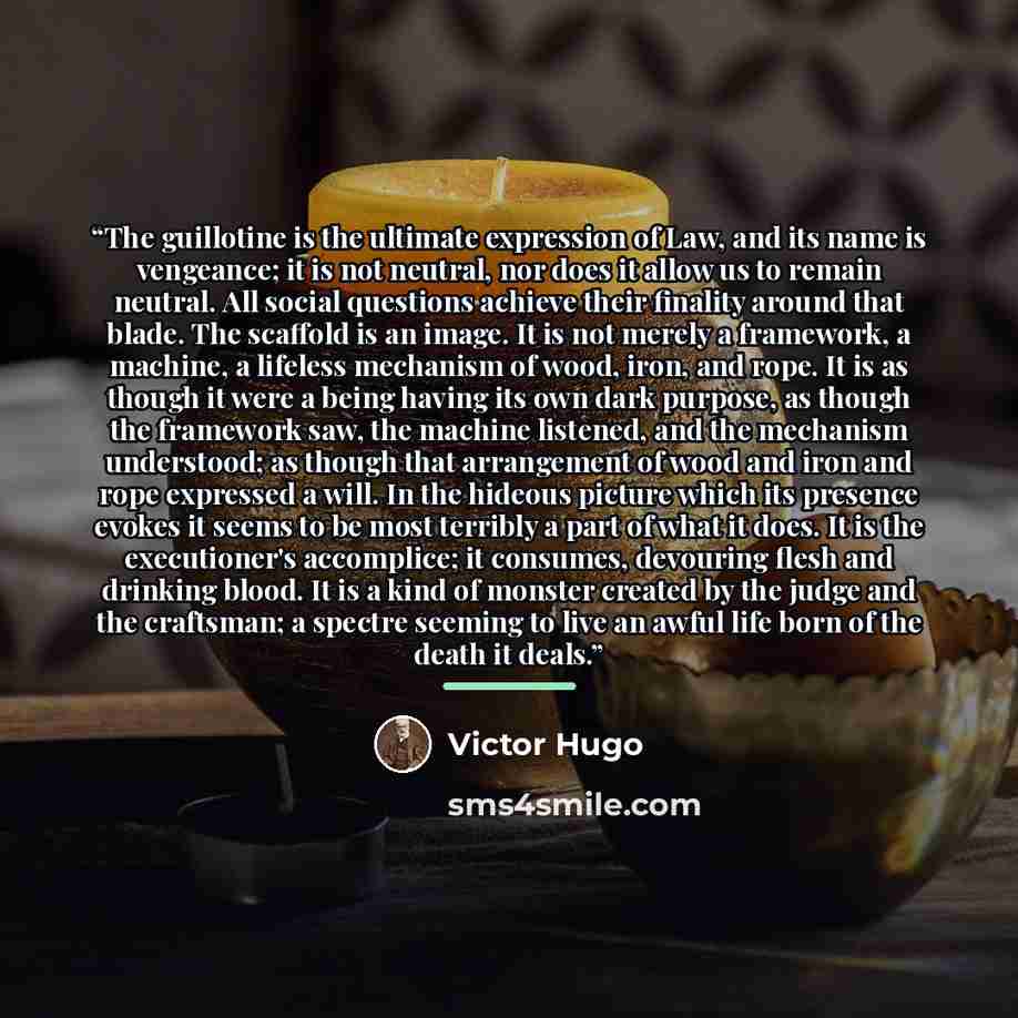 “The guillotine is the ultimate expression of Law, and its name is vengeance; it is not neutral, nor does it allow us to remain neutral. All social questions achieve their finality around that blade. The scaffold is an image. It is not merely a framework, a machine, a lifeless mechanism of wood…” quote by Victor Hugo