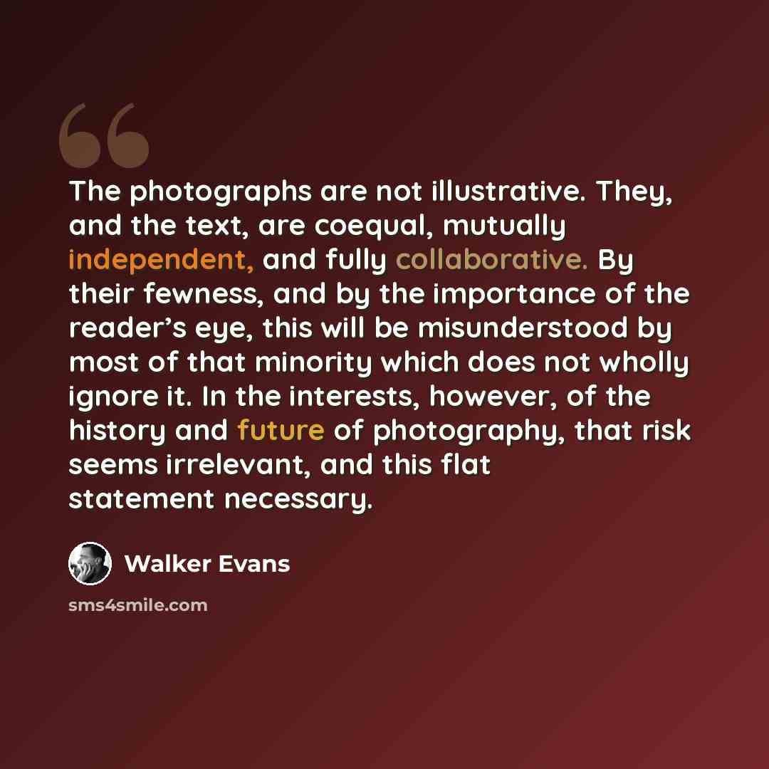 “The photographs are not illustrative. They, and the text, are coequal, mutually independent, and fully collaborative. By their fewness, and by the importance of the reader’s eye, this will be misunderstood by most of that minority which does not wholly ignore it. In the interests, however, of the…” quote by Walker Evans