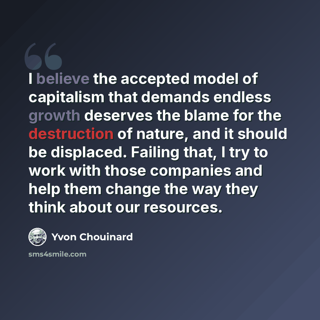 “I believe the accepted model of capitalism that demands endless growth deserves the blame for the destruction of nature, and it should be displaced. Failing that, I try to work with those companies and help them change the way they think about our resources.” quote by Yvon Chouinard