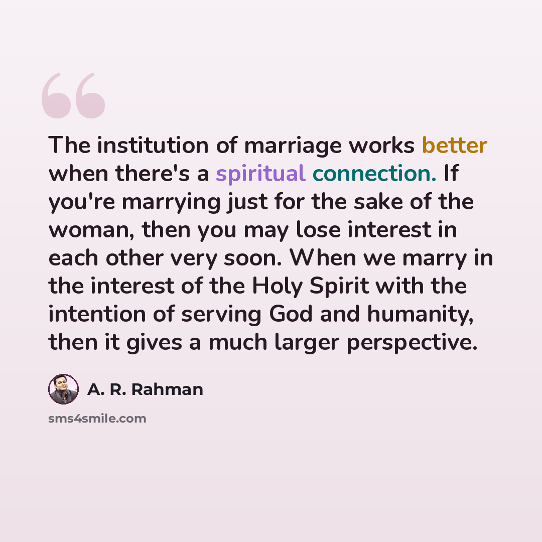 “The institution of marriage works better when there's a spiritual connection. If you're marrying just for the sake of the woman, then you may lose interest in each other very soon. When we marry in the interest of the Holy Spirit with the intention of serving God and humanity, then it gives a much…” quote by A. R. Rahman