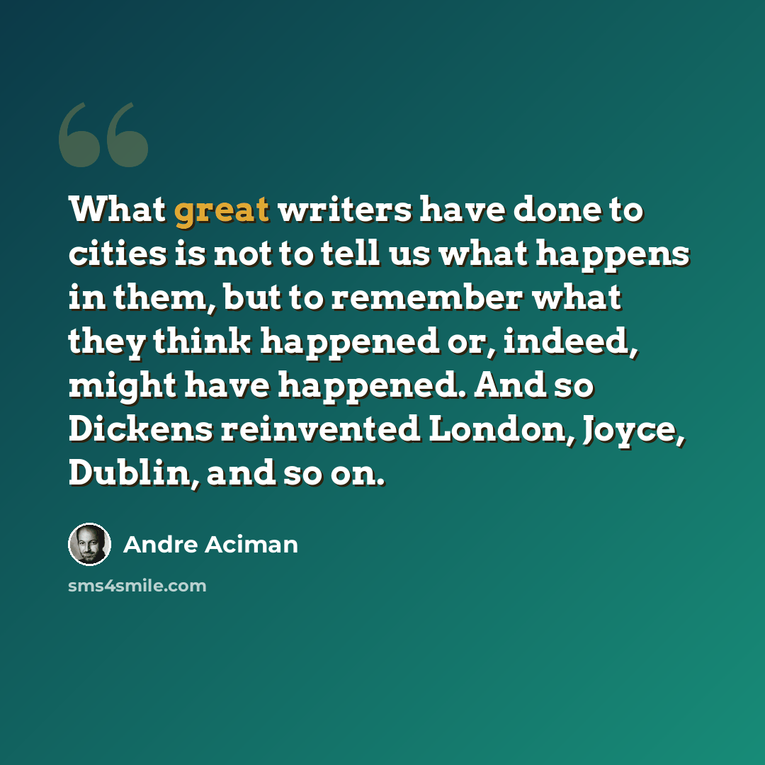 “What great writers have done to cities is not to tell us what happens in them, but to remember what they think happened or, indeed, might have happened. And so Dickens reinvented London, Joyce, Dublin, and so on.” quote by Andre Aciman