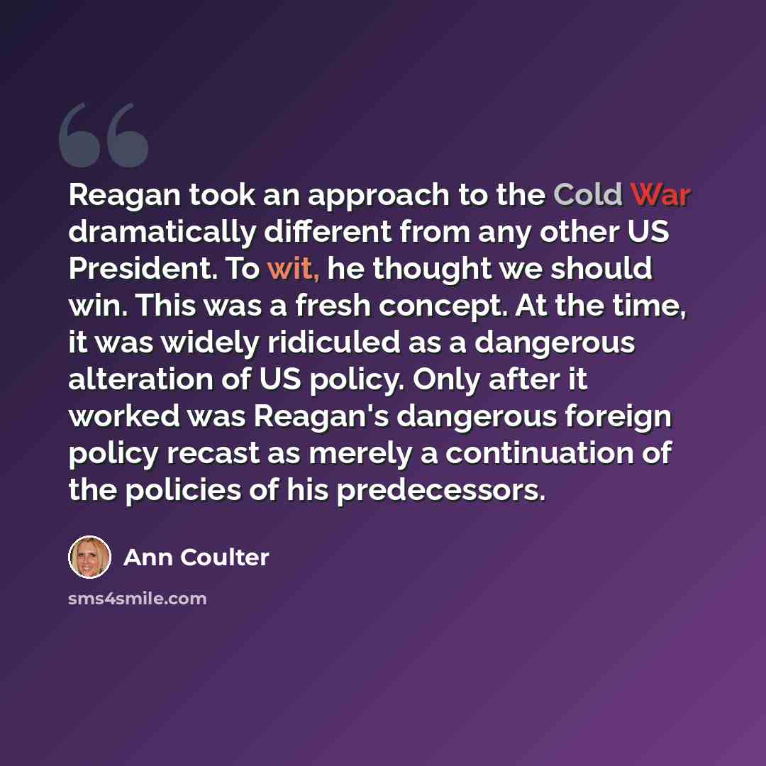“Reagan took an approach to the Cold War dramatically different from any other US President. To wit, he thought we should win. This was a fresh concept. At the time, it was widely ridiculed as a dangerous alteration of US policy. Only after it worked was Reagan's dangerous foreign policy recast as…” quote by Ann Coulter