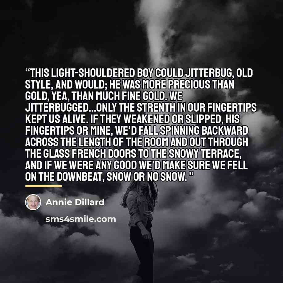 “This light-shouldered boy could jitterbug, old style, and would; he was more precious than gold, yea, than much fine gold. We jitterbugged...Only the strenth in our fingertips kept us alive. If they weakened or slipped, his fingertips or mine, we'd fall spinning backward across the length of the…” quote by Annie Dillard
