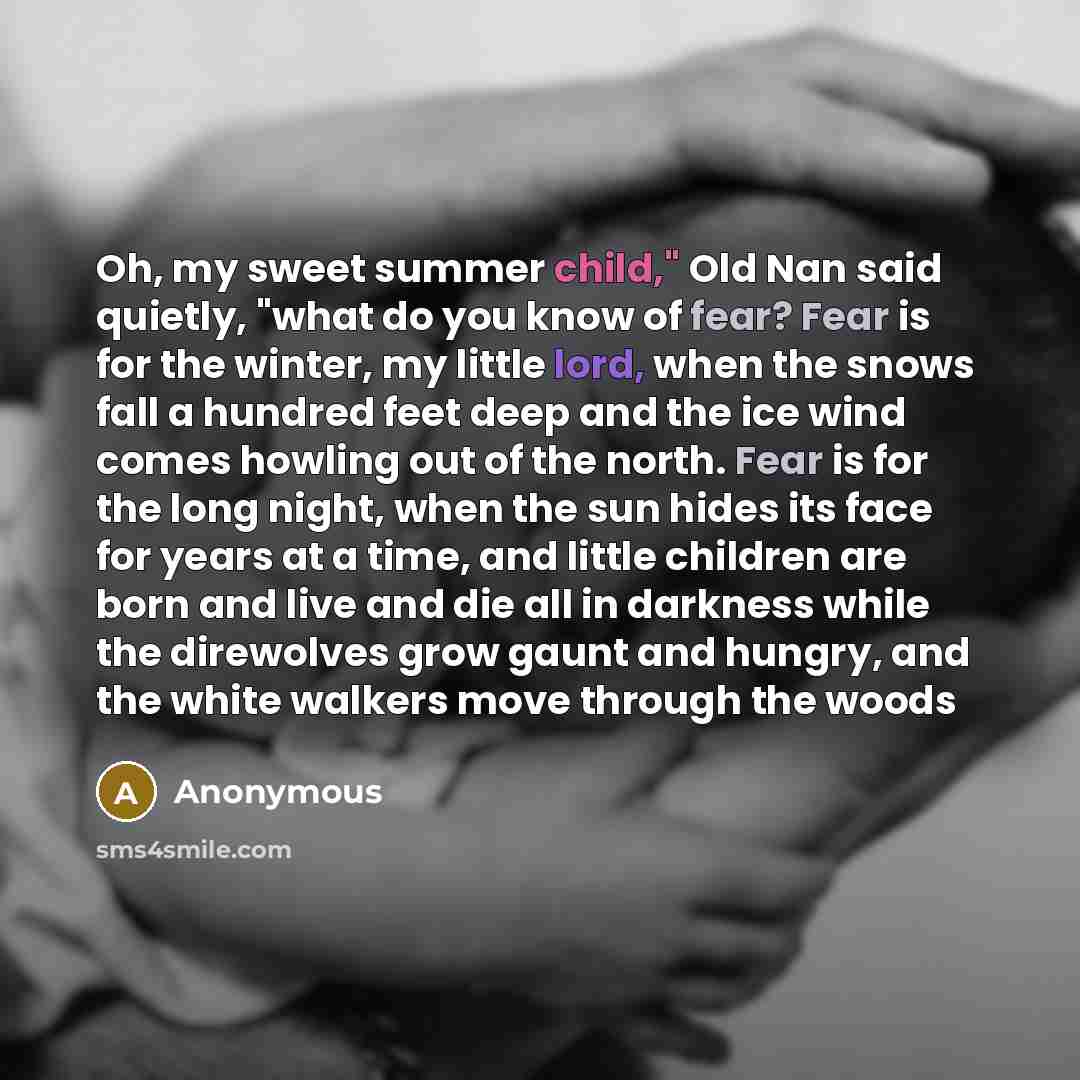 “Oh, my sweet summer child," Old Nan said quietly, "what do you know of fear? Fear is for the winter, my little lord, when the snows fall a hundred feet deep and the ice wind comes howling out of the north. Fear is for the long night, when the sun hides its face for years at a time, and little…” quote by Anonymous