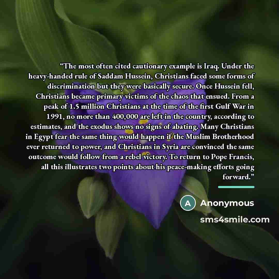 “The most often cited cautionary example is Iraq. Under the heavy-handed rule of Saddam Hussein, Christians faced some forms of discrimination but they were basically secure. Once Hussein fell, Christians became primary victims of the chaos that ensued. From a peak of 1.5 million Christians at the…” quote by Anonymous
